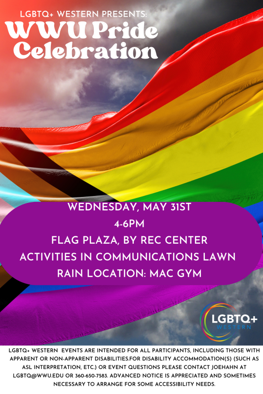 : Western Pride Celebration. Poster with the Progress Flag as the background. Text reads LGBTQ+ Western Presents WWU Pride Celebration. In a purple box it says Wednesday, May 31st 4-6pm. Flag Plaza, by Rec Center. Activities in Communications Lawn. Rain location: MAC Gym. 